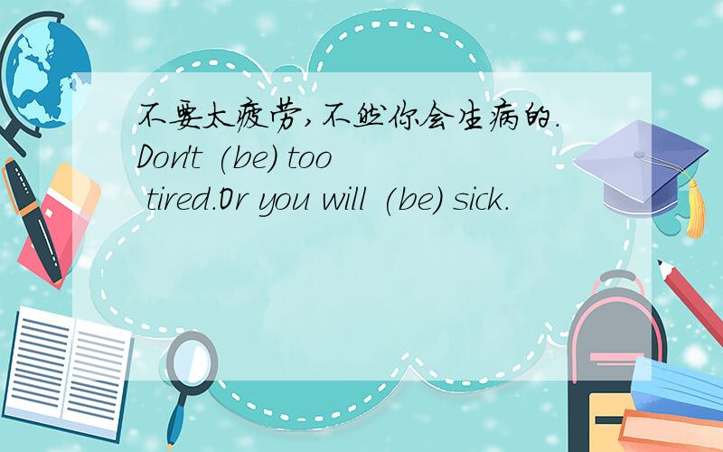 不要太疲劳,不然你会生病的.Don't (be) too tired.Or you will (be) sick.