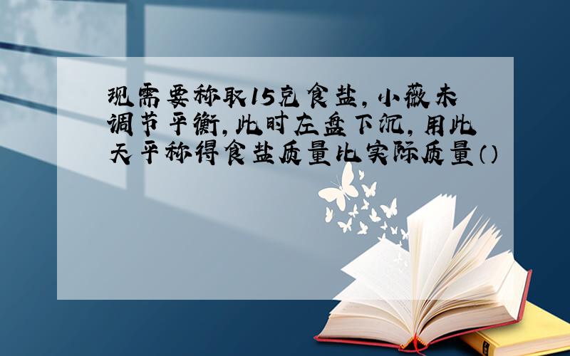 现需要称取15克食盐,小薇未调节平衡,此时左盘下沉,用此天平称得食盐质量比实际质量（）