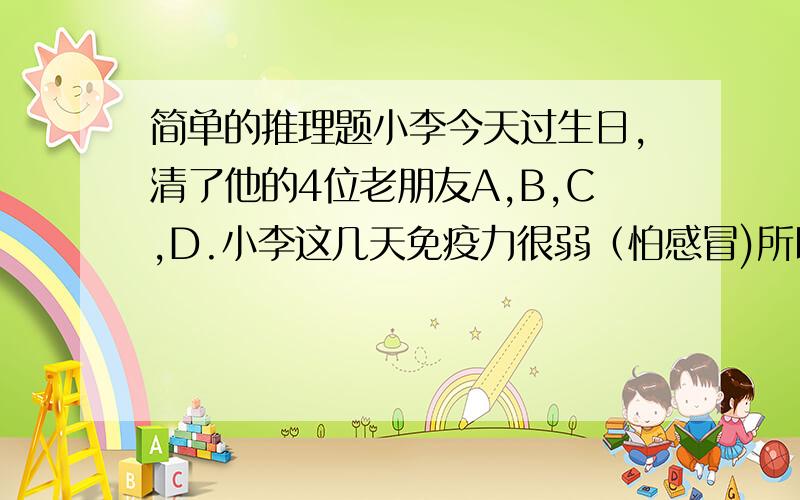 简单的推理题小李今天过生日,清了他的4位老朋友A,B,C,D.小李这几天免疫力很弱（怕感冒)所以吃了维生素C.小李请AB