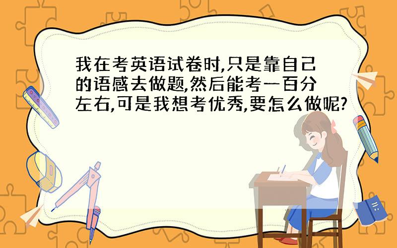 我在考英语试卷时,只是靠自己的语感去做题,然后能考一百分左右,可是我想考优秀,要怎么做呢?