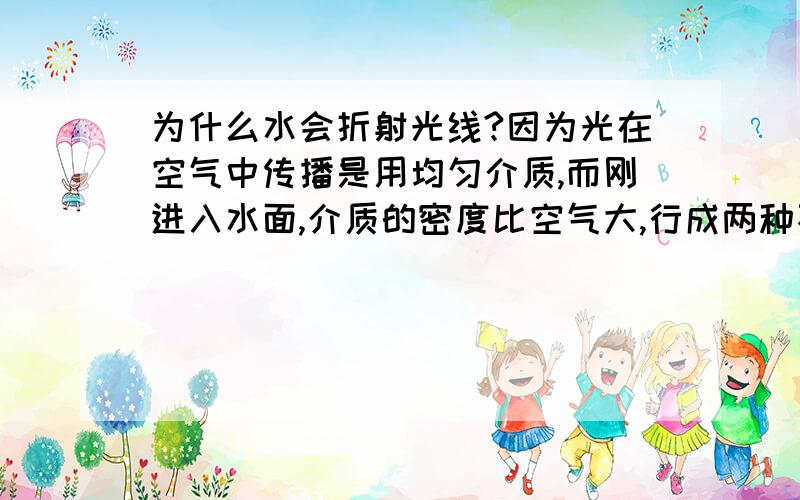 为什么水会折射光线?因为光在空气中传播是用均匀介质,而刚进入水面,介质的密度比空气大,行成两种不均匀的介质,所以光在水中