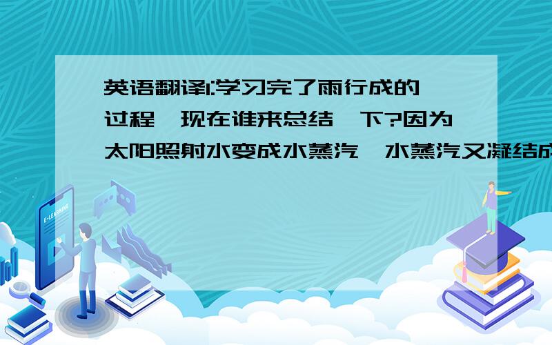 英语翻译1:学习完了雨行成的过程,现在谁来总结一下?因为太阳照射水变成水蒸汽,水蒸汽又凝结成云,最后变成雨.2:让我们做