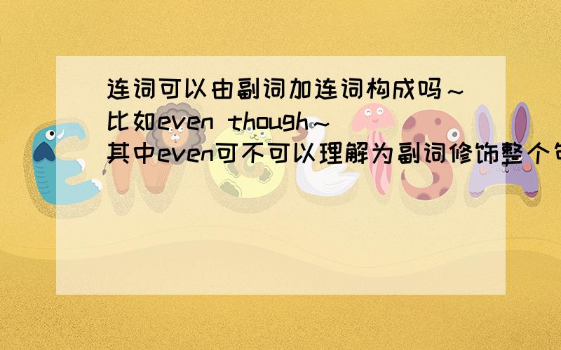 连词可以由副词加连词构成吗～比如even though～其中even可不可以理解为副词修饰整个句子～～