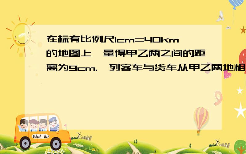 在标有比例尺1cm=40km的地图上,量得甲乙两之间的距离为9cm.一列客车与货车从甲乙两地相向而行,