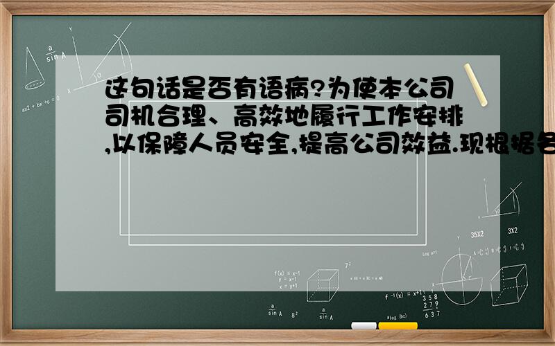 这句话是否有语病?为使本公司司机合理、高效地履行工作安排,以保障人员安全,提高公司效益.现根据各司机的技术熟练程度以及交