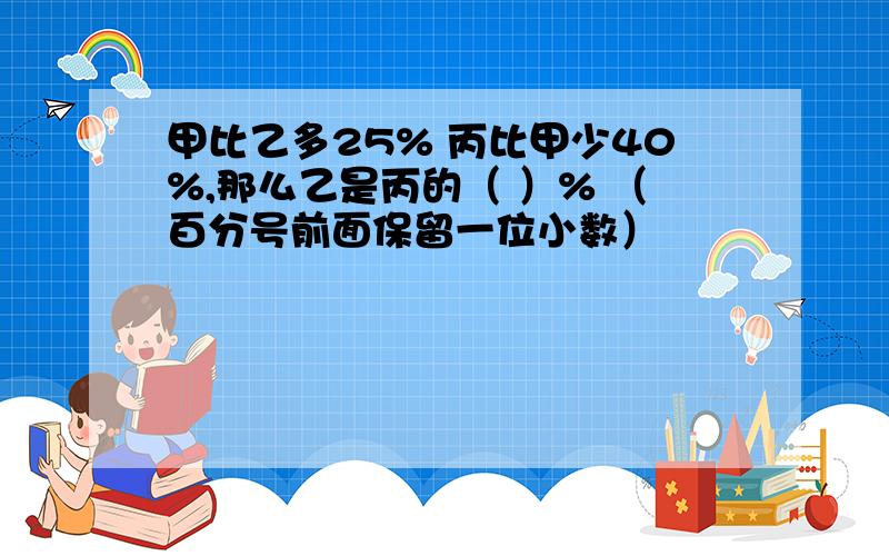 甲比乙多25% 丙比甲少40%,那么乙是丙的（ ）% （百分号前面保留一位小数）