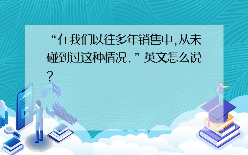 “在我们以往多年销售中,从未碰到过这种情况.”英文怎么说?