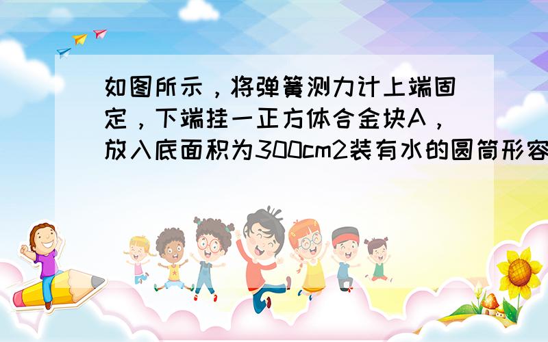 如图所示，将弹簧测力计上端固定，下端挂一正方体合金块A，放入底面积为300cm2装有水的圆筒形容器中，开始时将合金块A恰