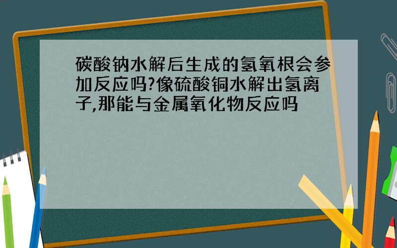 碳酸钠水解后生成的氢氧根会参加反应吗?像硫酸铜水解出氢离子,那能与金属氧化物反应吗