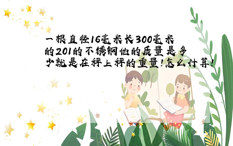 一根直径16毫米长300毫米的201的不锈钢他的质量是多少就是在秤上秤的重量!怎么计算!