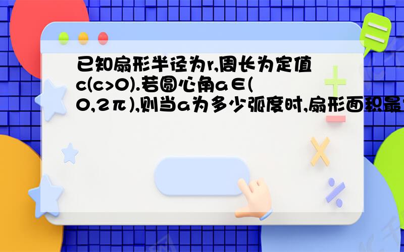 已知扇形半径为r,周长为定值c(c>0).若圆心角a∈(0,2π),则当a为多少弧度时,扇形面积最大?最大面积为?