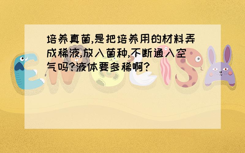 培养真菌,是把培养用的材料弄成稀液,放入菌种,不断通入空气吗?液体要多稀啊?