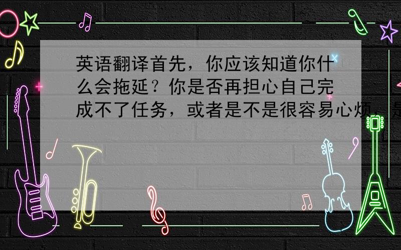 英语翻译首先，你应该知道你什么会拖延？你是否再担心自己完成不了任务，或者是不是很容易心烦，是不是很懒惰？把你认为可能的原