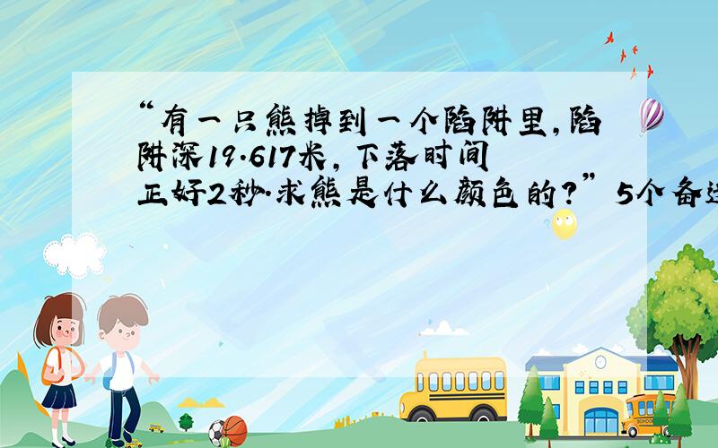 “有一只熊掉到一个陷阱里,陷阱深19.617米,下落时间正好2秒.求熊是什么颜色的?” 5个备选答案分别是“白色”、“棕