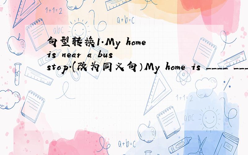 句型转换1.My home is near a bus stop.(改为同义句）My home is ____ ____