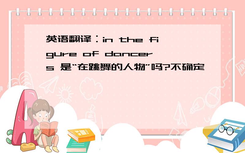 英语翻译：in the figure of dancers 是“在跳舞的人物”吗?不确定,