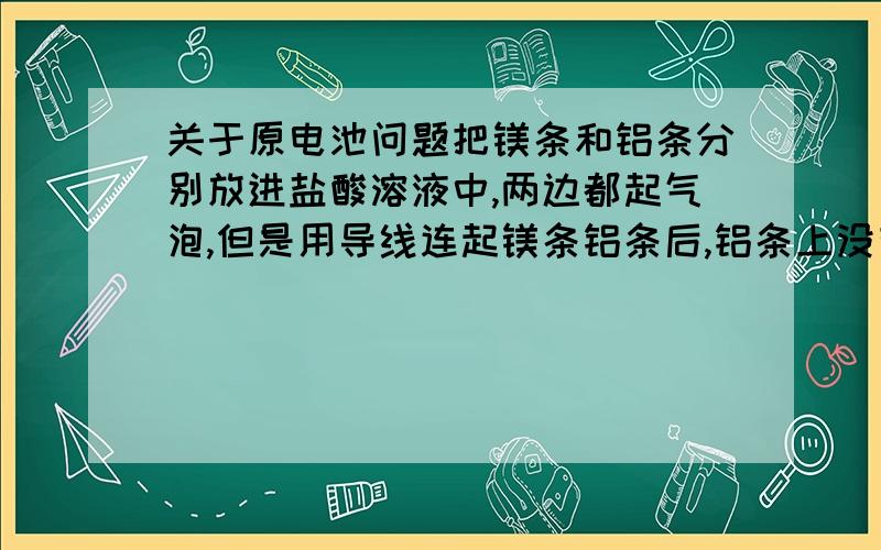 关于原电池问题把镁条和铝条分别放进盐酸溶液中,两边都起气泡,但是用导线连起镁条铝条后,铝条上没有气泡生成了,而镁条上的气