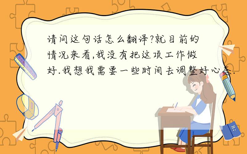 请问这句话怎么翻译?就目前的情况来看,我没有把这项工作做好.我想我需要一些时间去调整好心态.