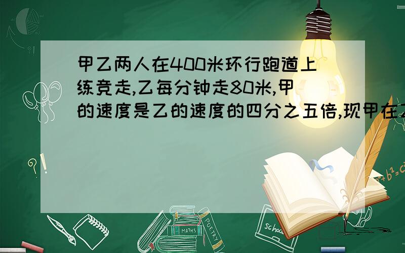 甲乙两人在400米环行跑道上练竞走,乙每分钟走80米,甲的速度是乙的速度的四分之五倍,现甲在乙面前,