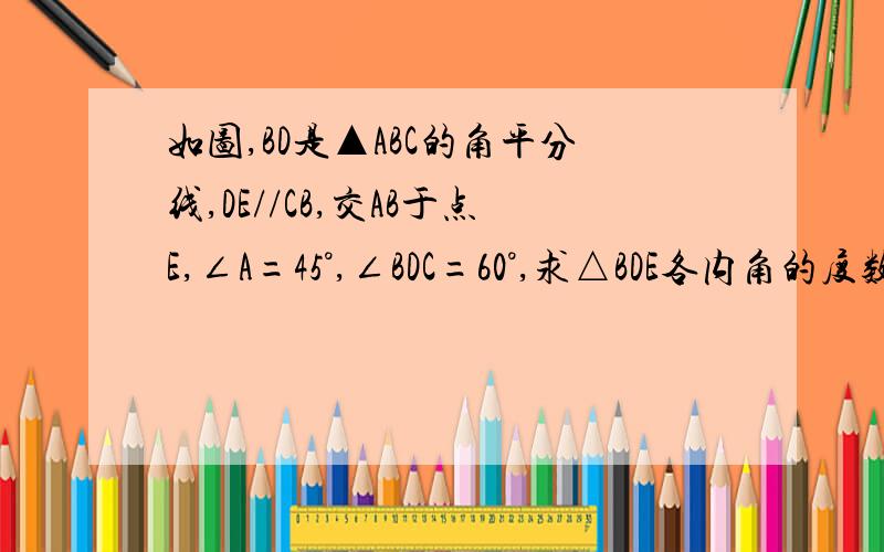 如图,BD是▲ABC的角平分线,DE//CB,交AB于点E,∠A=45°,∠BDC=60°,求△BDE各内角的度数.