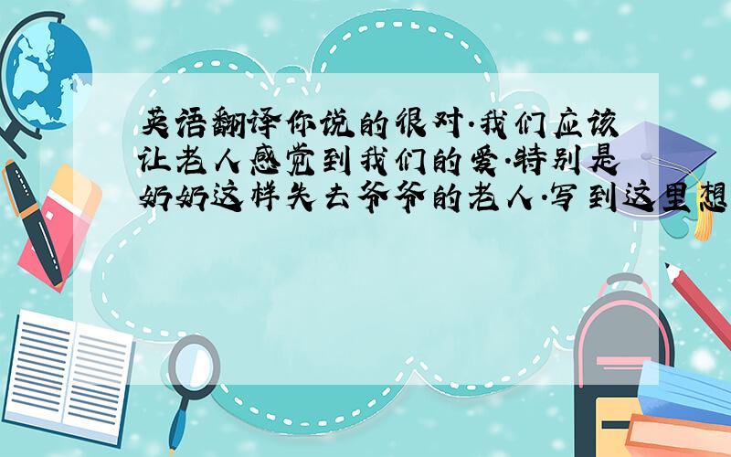 英语翻译你说的很对.我们应该让老人感觉到我们的爱.特别是奶奶这样失去爷爷的老人.写到这里想起了爷爷.在我记忆里虽然爷爷的