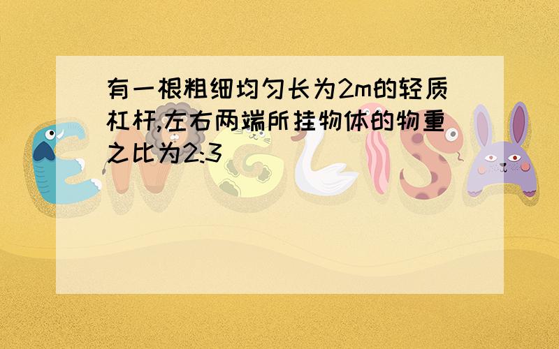 有一根粗细均匀长为2m的轻质杠杆,左右两端所挂物体的物重之比为2:3