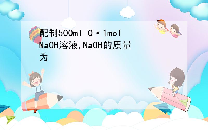 配制500ml 0·1molNaOH溶液,NaOH的质量为