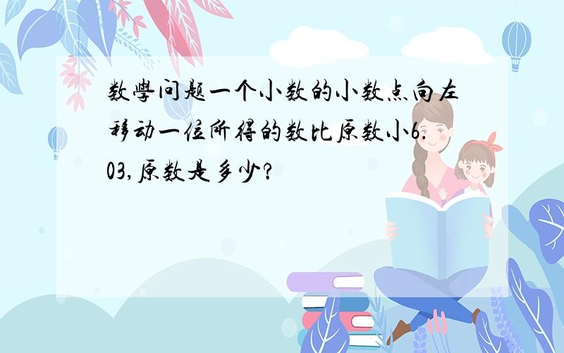 数学问题一个小数的小数点向左移动一位所得的数比原数小6.03,原数是多少?