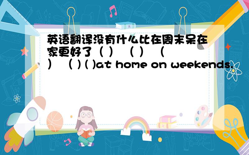 英语翻译没有什么比在周末呆在家更好了（ ） （ ） （ ） （ ) ( )at home on weekends.