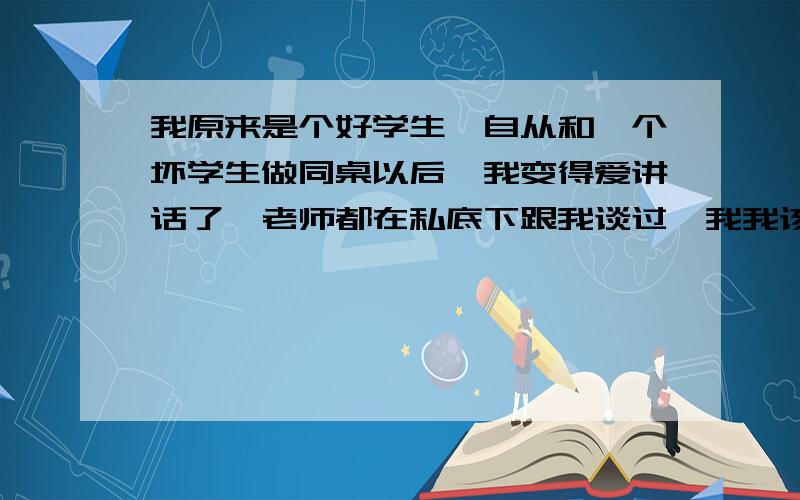 我原来是个好学生,自从和一个坏学生做同桌以后,我变得爱讲话了,老师都在私底下跟我谈过,我我该怎么办.我想换座位,但是我怕