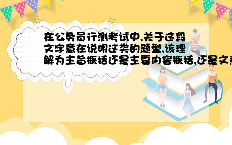 在公务员行测考试中,关于这段文字意在说明这类的题型,该理解为主旨概括还是主要内容概括,还是文意推断