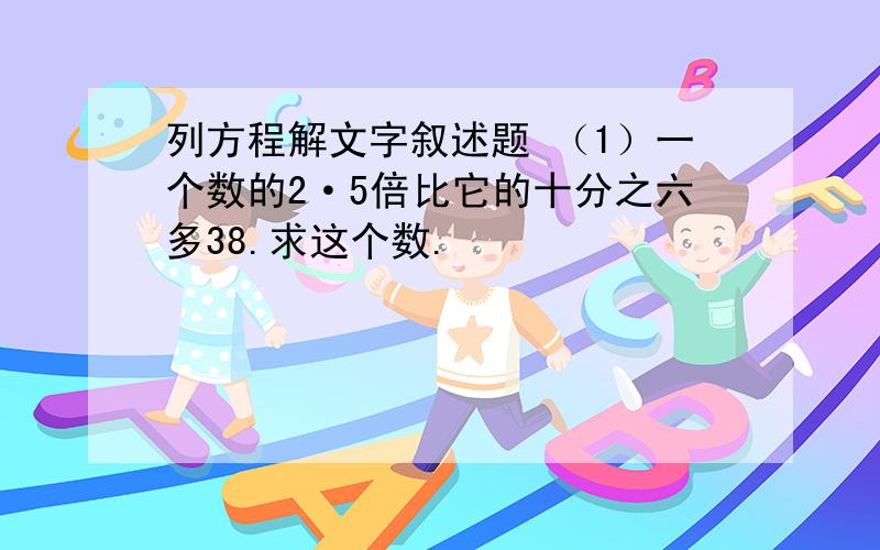 列方程解文字叙述题 （1）一个数的2·5倍比它的十分之六多38.求这个数.