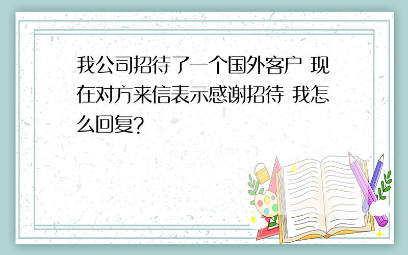 我公司招待了一个国外客户 现在对方来信表示感谢招待 我怎么回复?