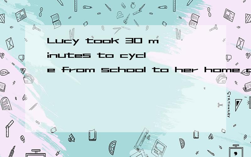 Lucy took 30 minutes to cycle from school to her home at an