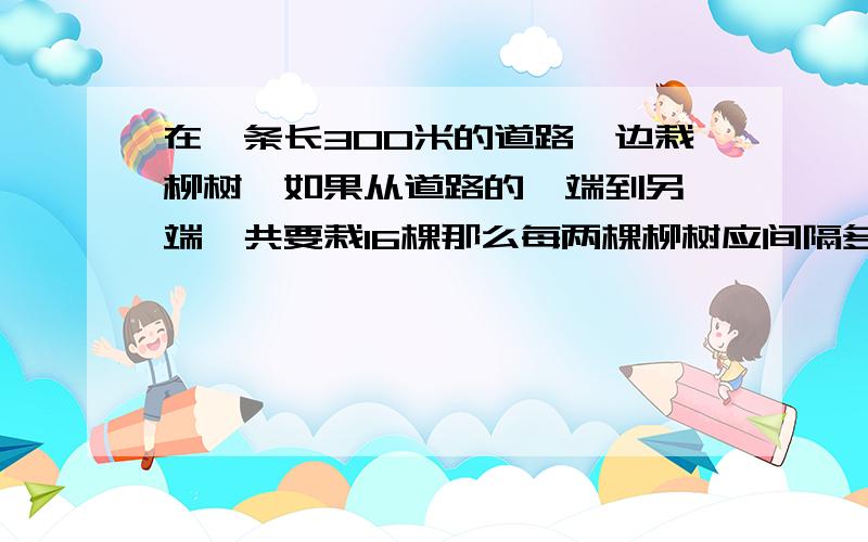 在一条长300米的道路一边栽柳树,如果从道路的一端到另一端一共要栽16棵那么每两棵柳树应间隔多少米