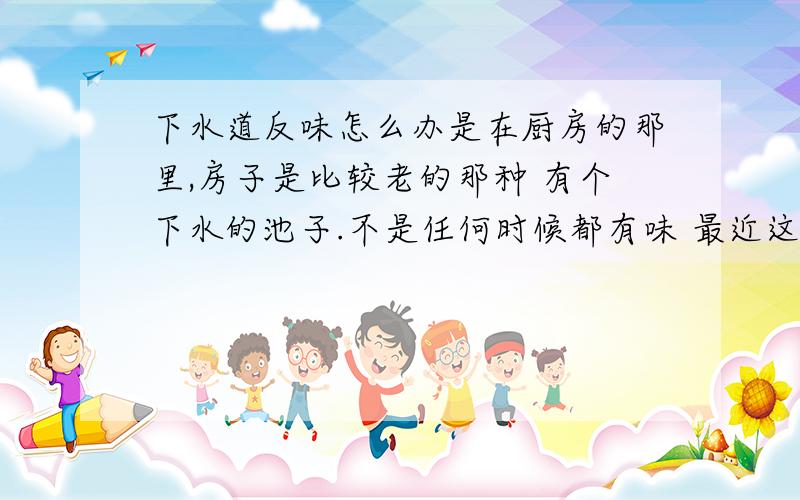 下水道反味怎么办是在厨房的那里,房子是比较老的那种 有个下水的池子.不是任何时候都有味 最近这两个月才有的.很多年来都没