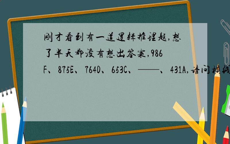 刚才看到有一道逻辑推理题,想了半天都没有想出答案,986F、875E、764D、653C、——、431A,请问横线处该填