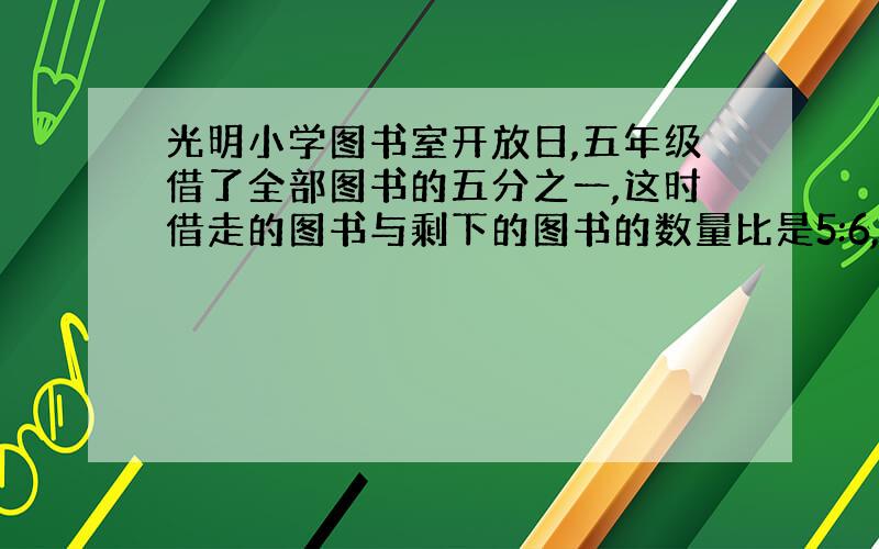 光明小学图书室开放日,五年级借了全部图书的五分之一,这时借走的图书与剩下的图书的数量比是5:6,图书室还剩下多少本图书?