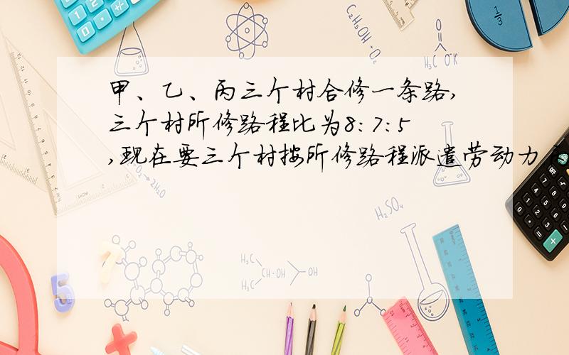 甲、乙、丙三个村合修一条路,三个村所修路程比为8:7:5,现在要三个村按所修路程派遣劳动力.丙村由于特殊原因,没有派出劳