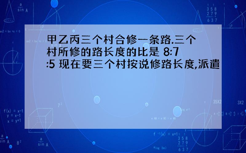 甲乙丙三个村合修一条路.三个村所修的路长度的比是 8:7:5 现在要三个村按说修路长度,派遣