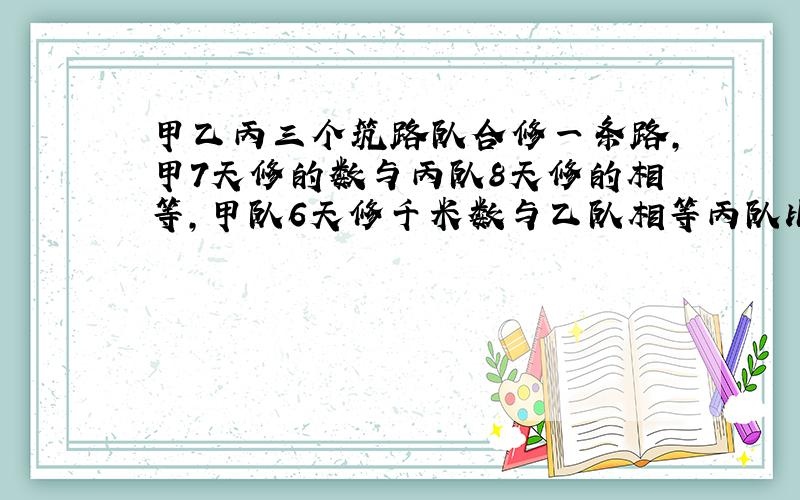 甲乙丙三个筑路队合修一条路,甲7天修的数与丙队8天修的相等,甲队6天修千米数与乙队相等丙队比乙队5天修