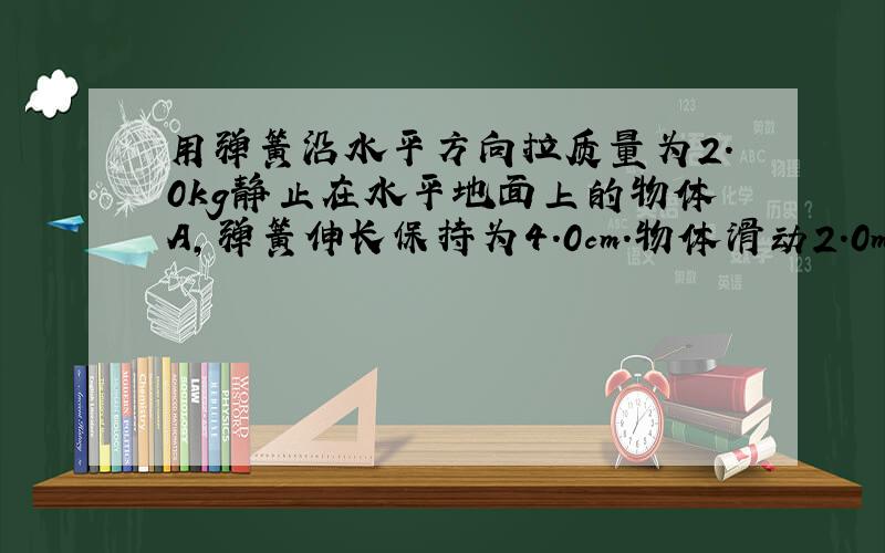 用弹簧沿水平方向拉质量为2.0kg静止在水平地面上的物体A,弹簧伸长保持为4.0cm.物体滑动2.0m后速度变为4.0m