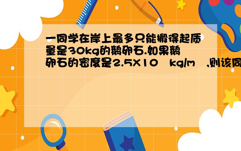 一同学在岸上最多只能搬得起质量是30kg的鹅卵石.如果鹅卵石的密度是2.5X10³kg/m³,则该同