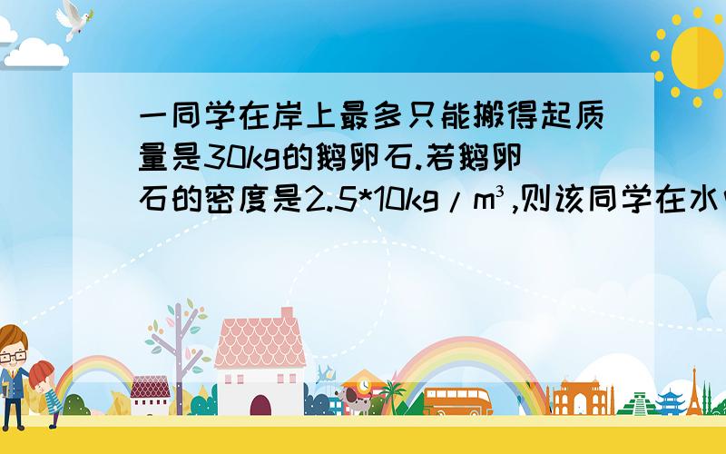 一同学在岸上最多只能搬得起质量是30kg的鹅卵石.若鹅卵石的密度是2.5*10kg/m³,则该同学在水中最多能