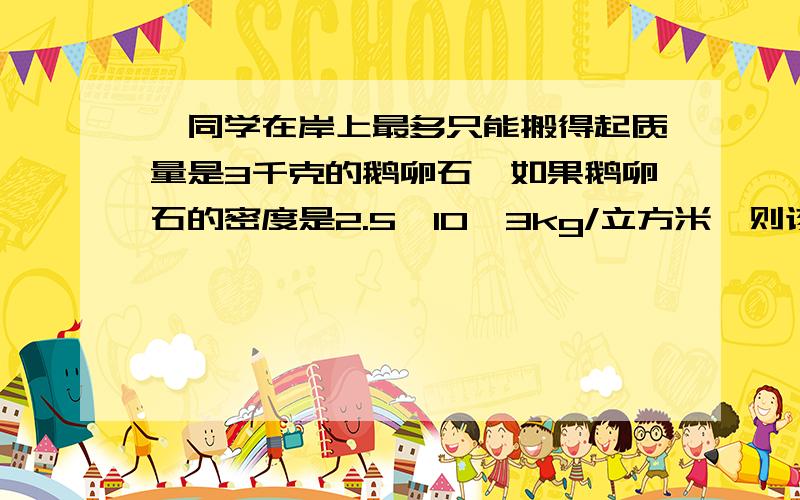 一同学在岸上最多只能搬得起质量是3千克的鹅卵石,如果鹅卵石的密度是2.5×10^3kg/立方米,则该同学在水中最多能搬得