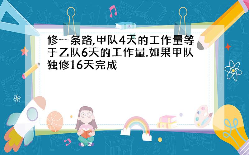 修一条路,甲队4天的工作量等于乙队6天的工作量.如果甲队独修16天完成