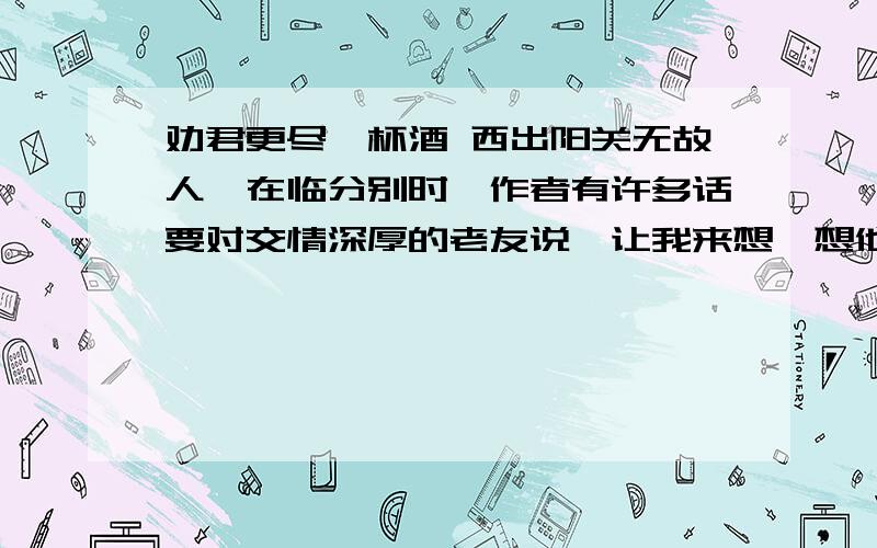 劝君更尽一杯酒 西出阳关无故人,在临分别时,作者有许多话要对交情深厚的老友说,让我来想一想他们可能