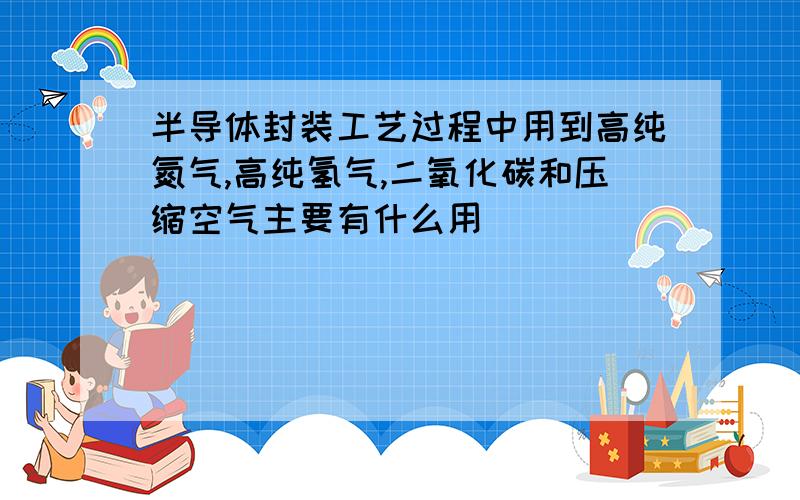 半导体封装工艺过程中用到高纯氮气,高纯氢气,二氧化碳和压缩空气主要有什么用