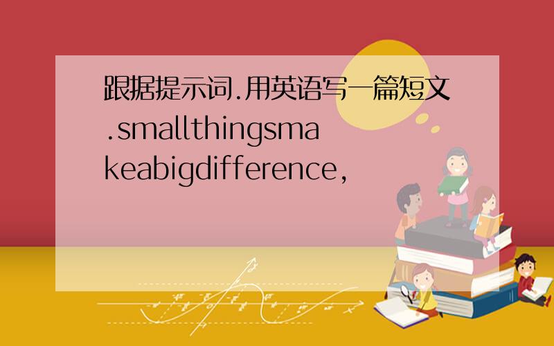 跟据提示词.用英语写一篇短文.smallthingsmakeabigdifference,