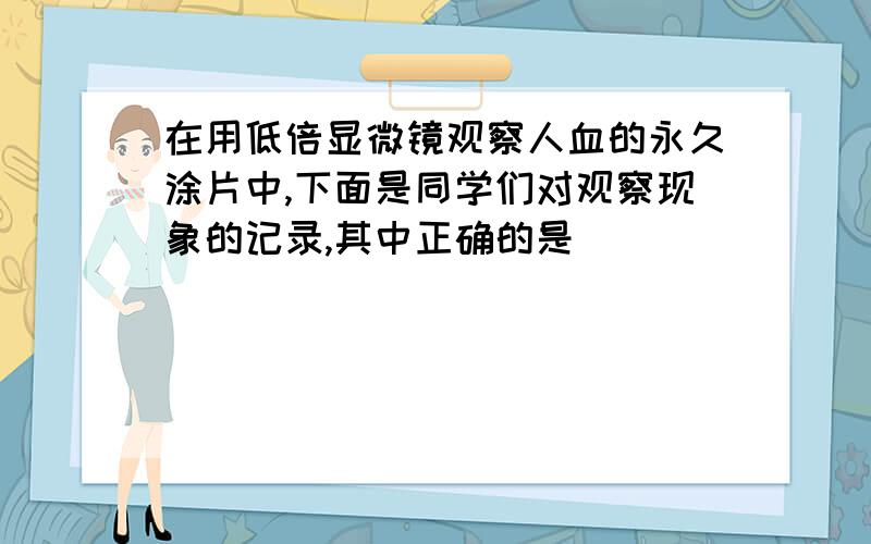 在用低倍显微镜观察人血的永久涂片中,下面是同学们对观察现象的记录,其中正确的是（ ）